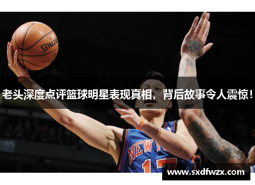 老头深度点评篮球明星表现真相，背后故事令人震惊！